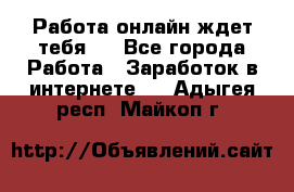 Работа онлайн ждет тебя!  - Все города Работа » Заработок в интернете   . Адыгея респ.,Майкоп г.